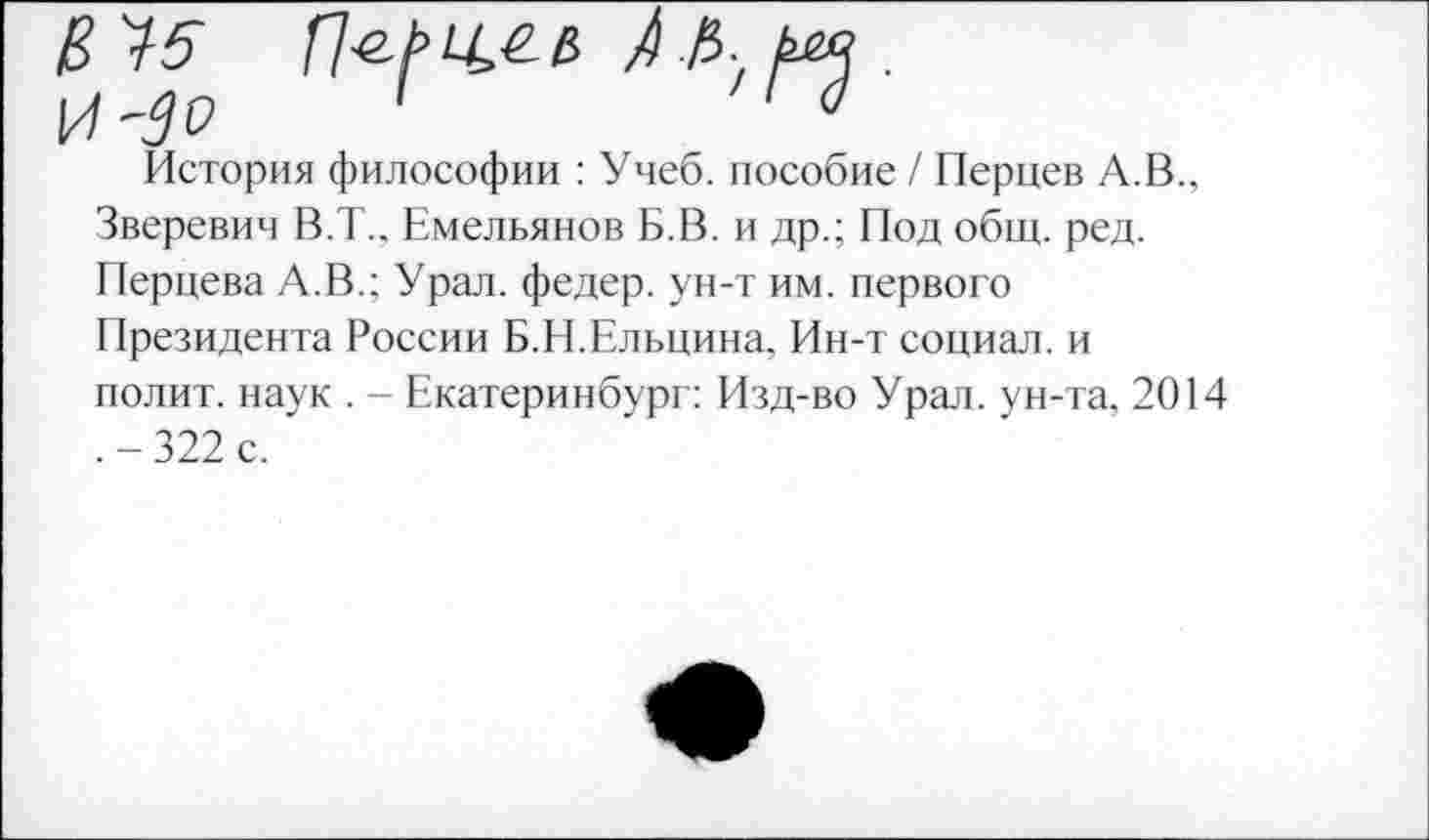 ﻿В 35	А/Ь. риз .
к/ -Зо '	'
История философии : Учеб, пособие / Перцев А.В., Зверевич В.Т., Емельянов Б.В. и др.; Под общ. ред. Перцева А.В.; Урал, федер. ун-т им. первого Президента России Б.Н.Ельцина. Ин-т социал, и полит, наук . - Екатеринбург: Изд-во Урал, ун-та, 2014 .-322 с.